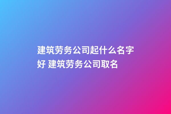 建筑劳务公司起什么名字好 建筑劳务公司取名-第1张-公司起名-玄机派